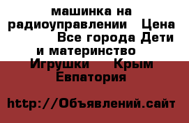 машинка на радиоуправлении › Цена ­ 1 000 - Все города Дети и материнство » Игрушки   . Крым,Евпатория